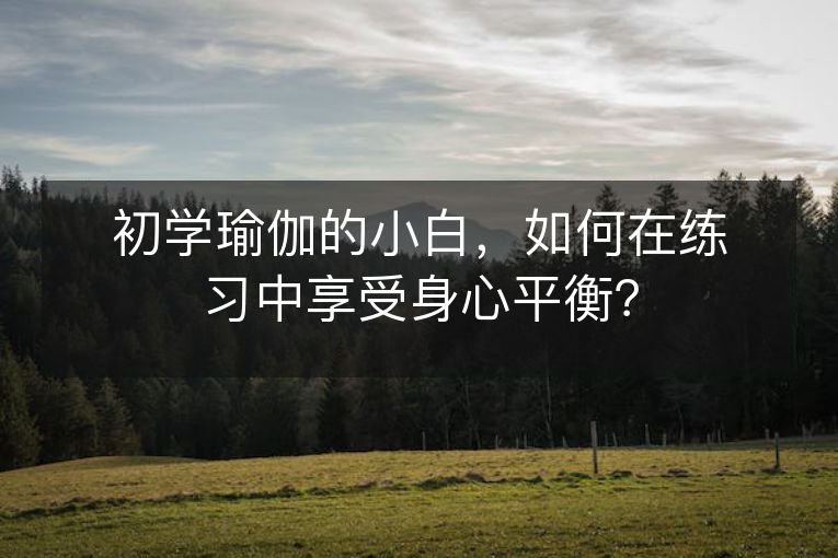 初学瑜伽的小白,如何在练习中享受身心平衡? 初学瑜伽的小白,如何在练习中享受身心平衡?